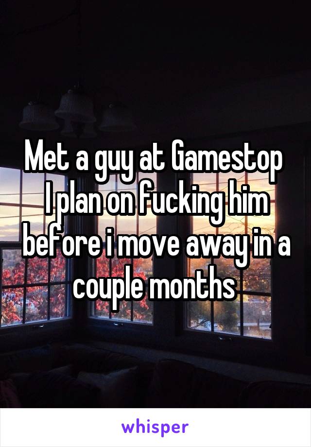 Met a guy at Gamestop 
I plan on fucking him before i move away in a couple months 