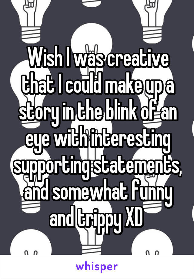 Wish I was creative that I could make up a story in the blink of an eye with interesting supporting statements, and somewhat funny and trippy XD 