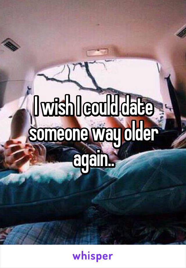 I wish I could date someone way older again..