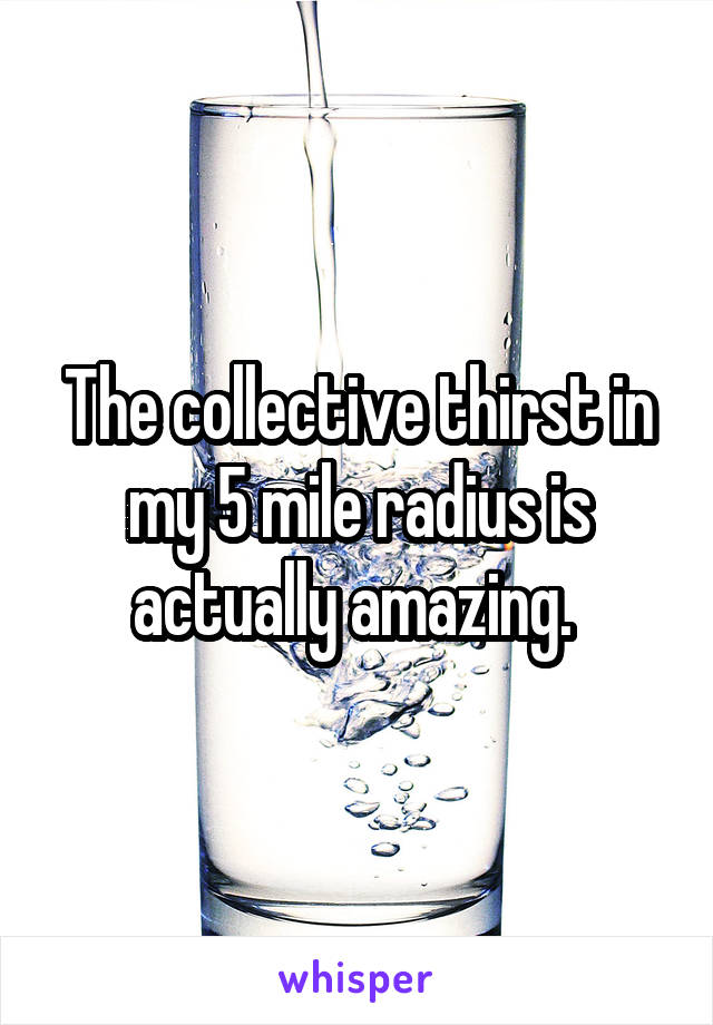 The collective thirst in my 5 mile radius is actually amazing. 