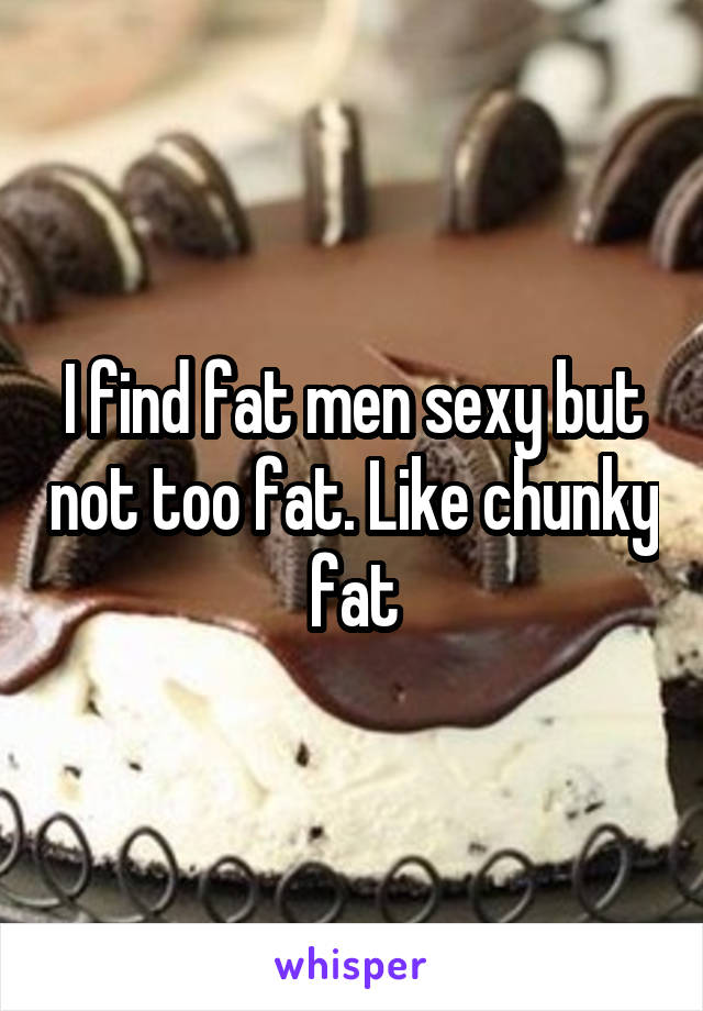 I find fat men sexy but not too fat. Like chunky fat