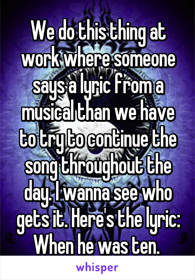 We do this thing at work where someone says a lyric from a musical than we have to try to continue the song throughout the day. I wanna see who gets it. Here's the lyric: When he was ten. 