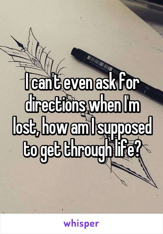 I can't even ask for directions when I'm lost, how am I supposed to get through life?