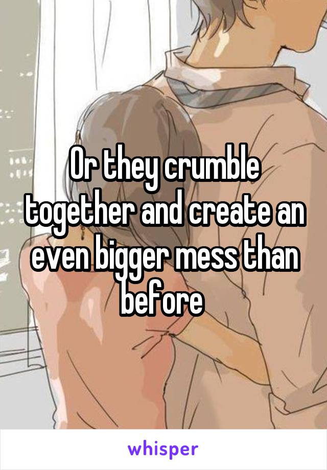 Or they crumble together and create an even bigger mess than before 