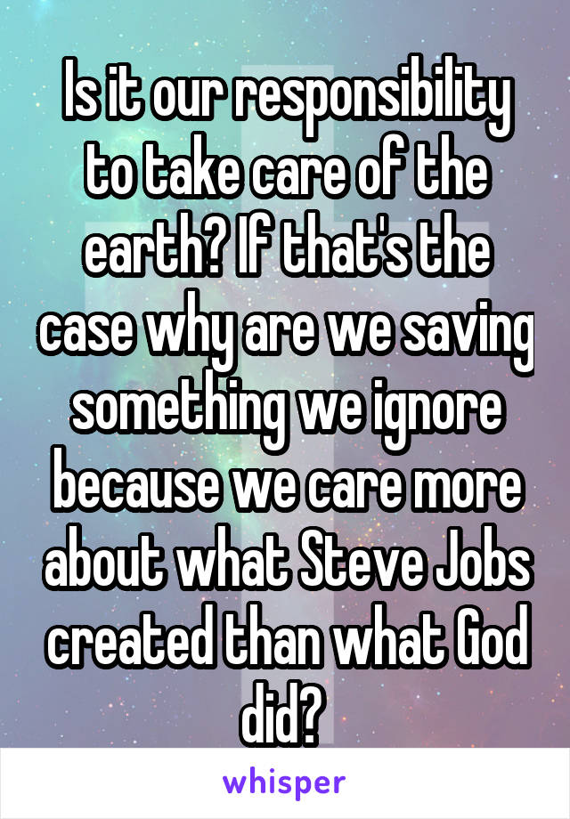 Is it our responsibility to take care of the earth? If that's the case why are we saving something we ignore because we care more about what Steve Jobs created than what God did? 