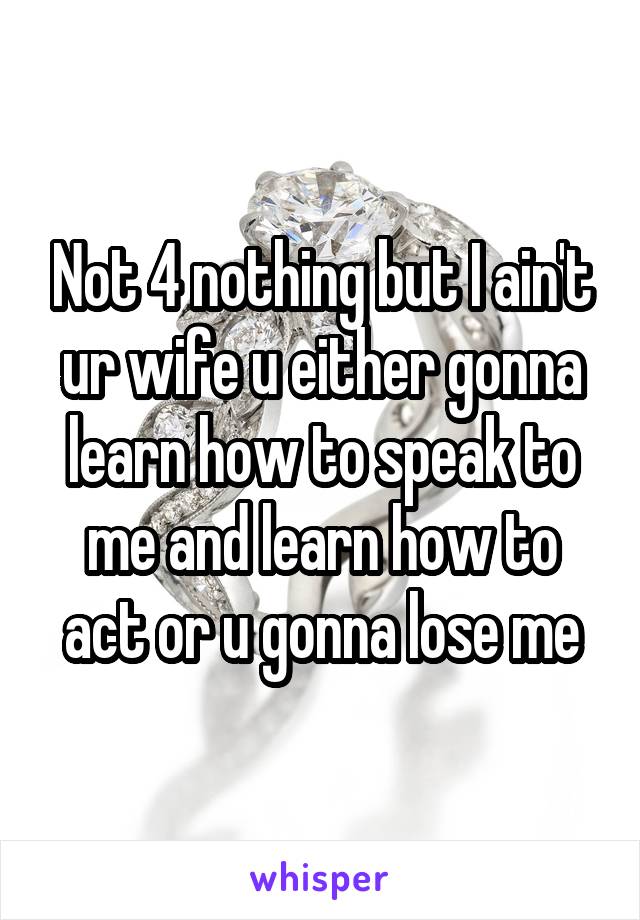 Not 4 nothing but I ain't ur wife u either gonna learn how to speak to me and learn how to act or u gonna lose me