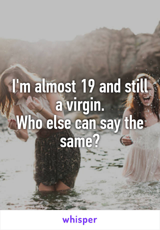 I'm almost 19 and still a virgin.
Who else can say the same?