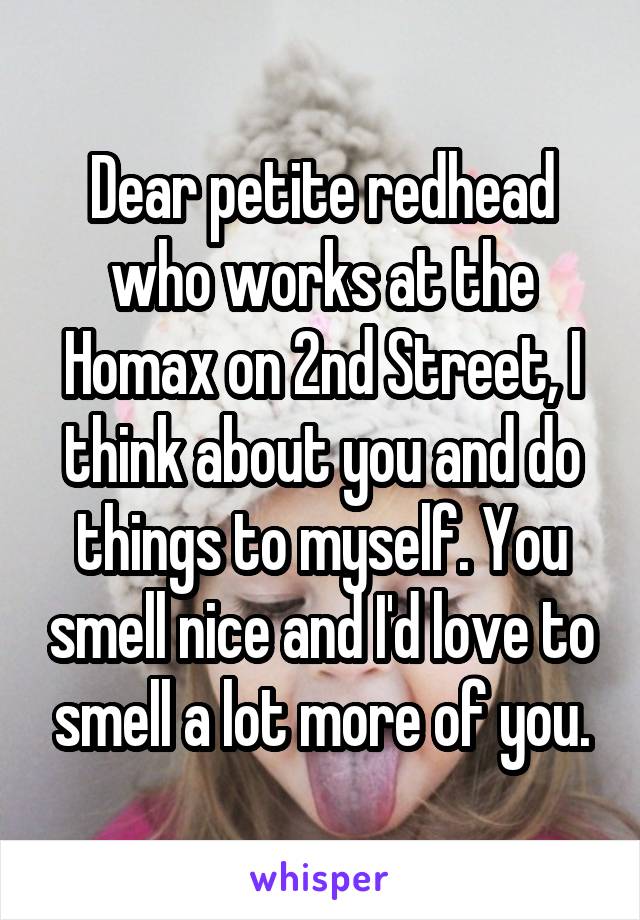 Dear petite redhead who works at the Homax on 2nd Street, I think about you and do things to myself. You smell nice and I'd love to smell a lot more of you.