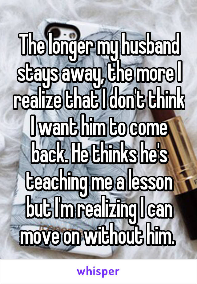 The longer my husband stays away, the more I realize that I don't think I want him to come back. He thinks he's teaching me a lesson but I'm realizing I can move on without him. 