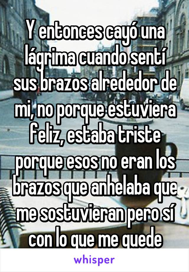 Y entonces cayó una lágrima cuando sentí sus brazos alrededor de mi, no porque estuviera feliz, estaba triste porque esos no eran los brazos que anhelaba que me sostuvieran pero sí con lo que me quede