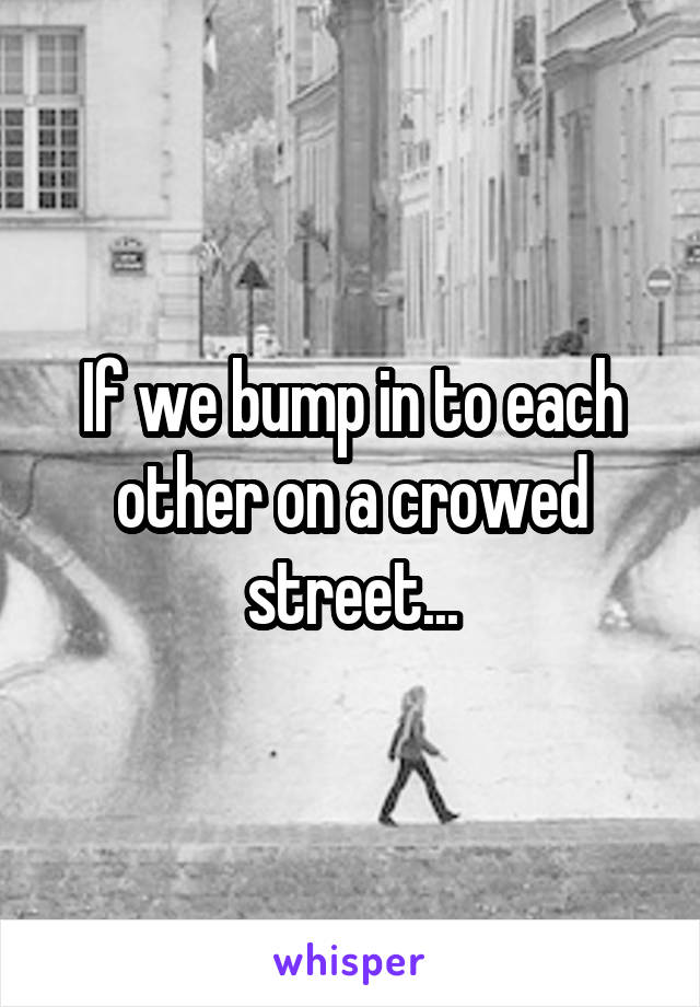 If we bump in to each other on a crowed street...