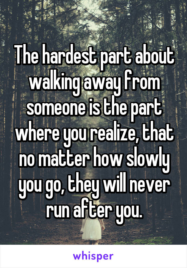 The hardest part about walking away from someone is the part where you realize, that no matter how slowly you go, they will never run after you.