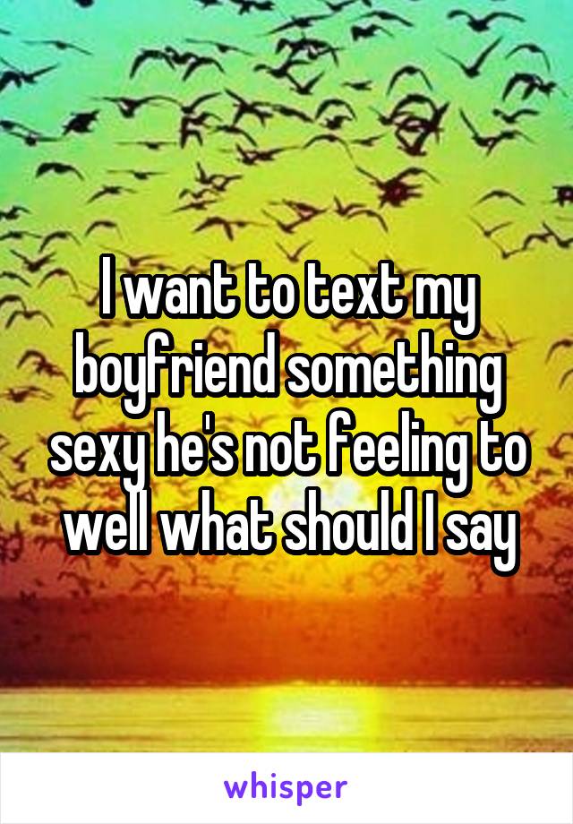 I want to text my boyfriend something sexy he's not feeling to well what should I say