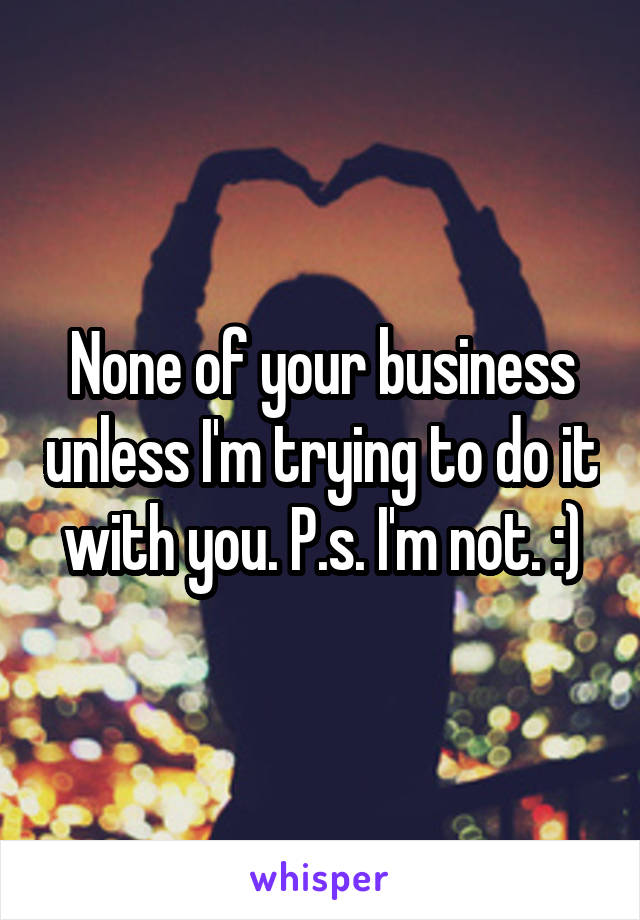 None of your business unless I'm trying to do it with you. P.s. I'm not. :)