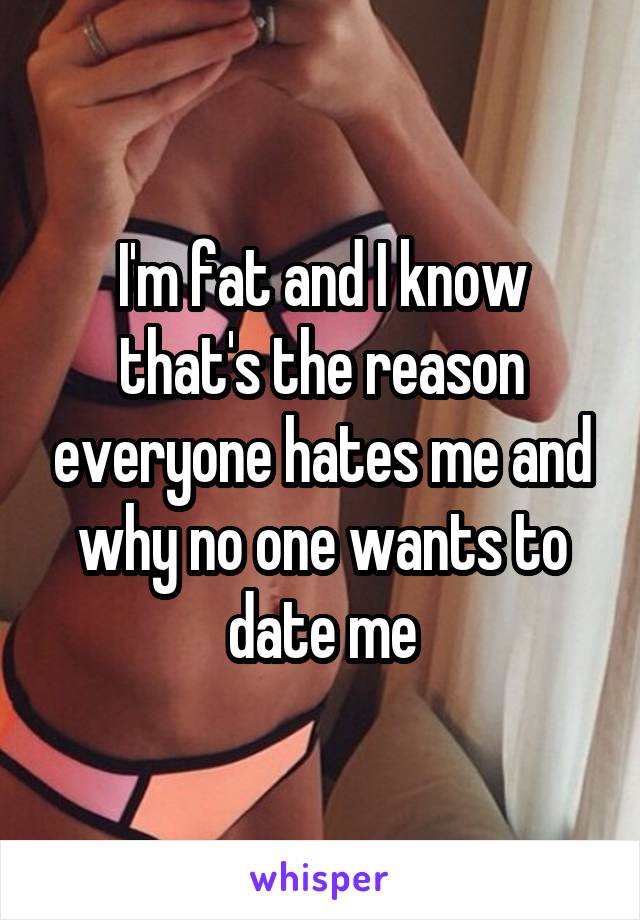 I'm fat and I know that's the reason everyone hates me and why no one wants to date me