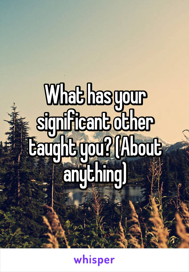 What has your significant other taught you? (About anything)