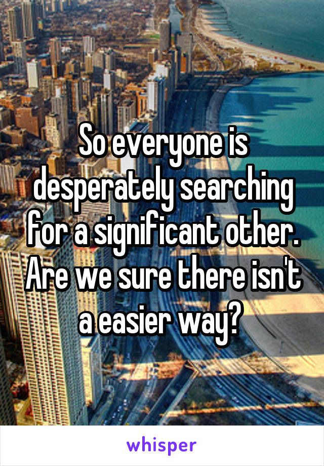 So everyone is desperately searching for a significant other. Are we sure there isn't a easier way? 