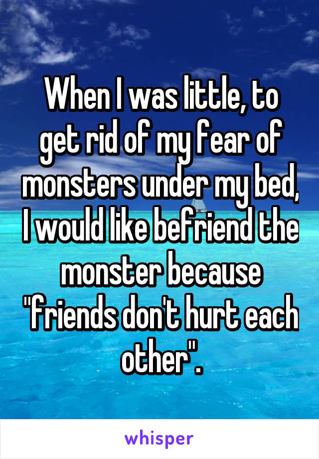 When I was little, to get rid of my fear of monsters under my bed, I would like befriend the monster because "friends don't hurt each other".