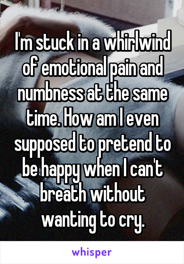 I'm stuck in a whirlwind of emotional pain and numbness at the same time. How am I even supposed to pretend to be happy when I can't breath without wanting to cry.