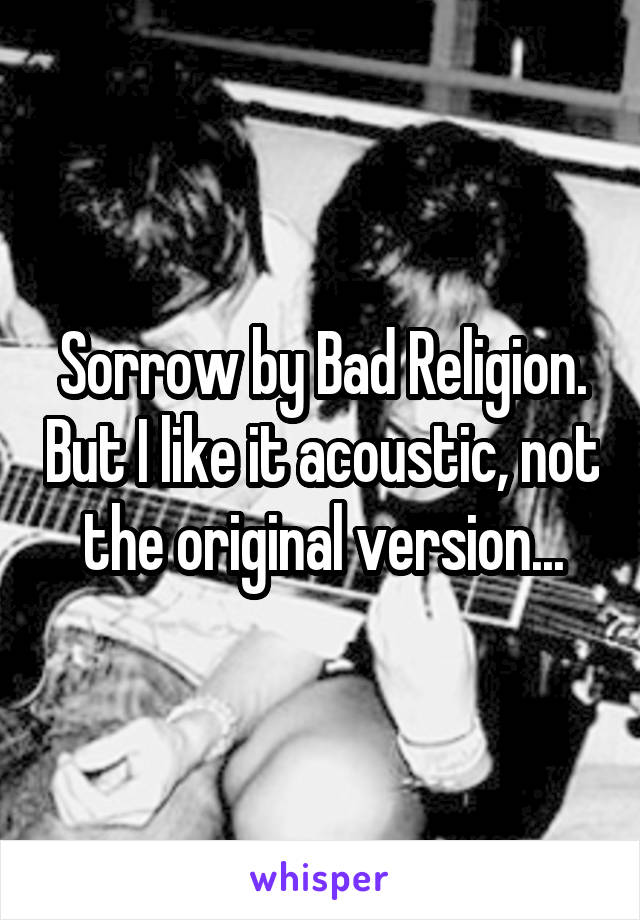 Sorrow by Bad Religion. But I like it acoustic, not the original version...