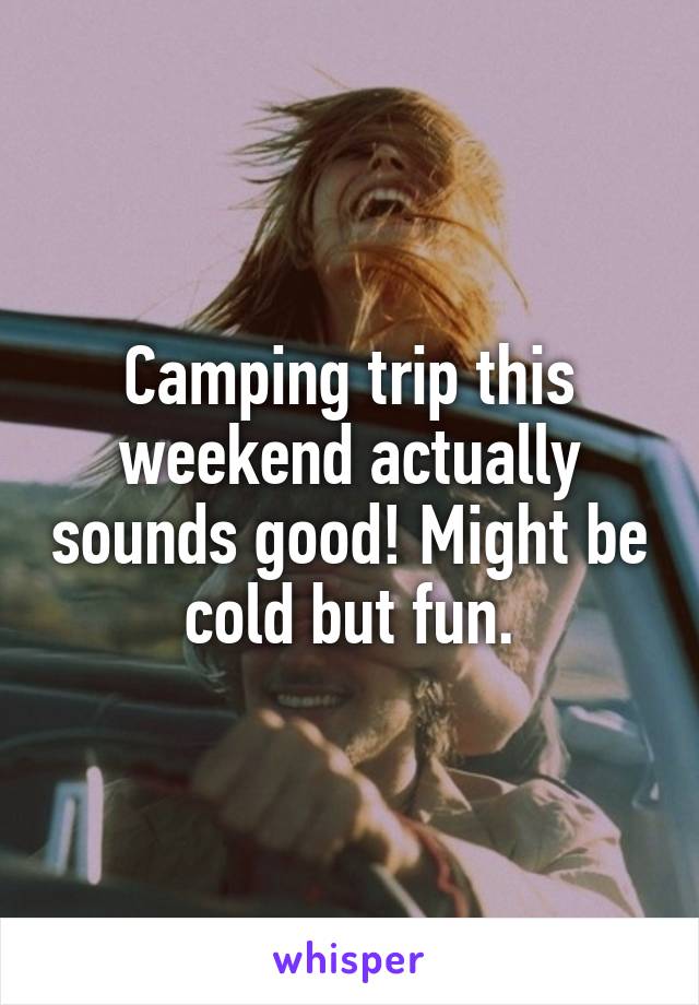 Camping trip this weekend actually sounds good! Might be cold but fun.