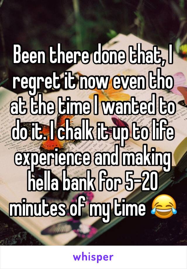 Been there done that, I regret it now even tho at the time I wanted to do it. I chalk it up to life experience and making hella bank for 5-20 minutes of my time 😂