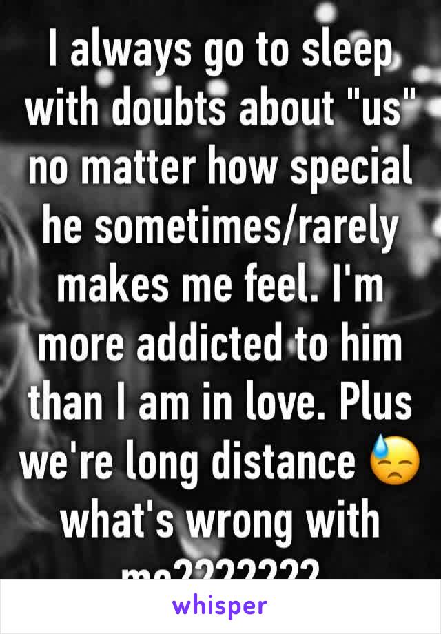 I always go to sleep with doubts about "us" no matter how special he sometimes/rarely makes me feel. I'm more addicted to him than I am in love. Plus we're long distance 😓 what's wrong with me???????