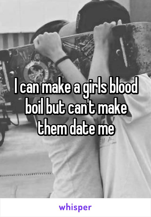 I can make a girls blood boil but can't make them date me