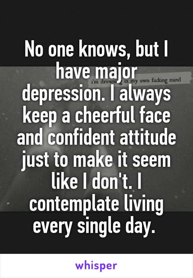 No one knows, but I have major depression. I always keep a cheerful face and confident attitude just to make it seem like I don't. I contemplate living every single day. 