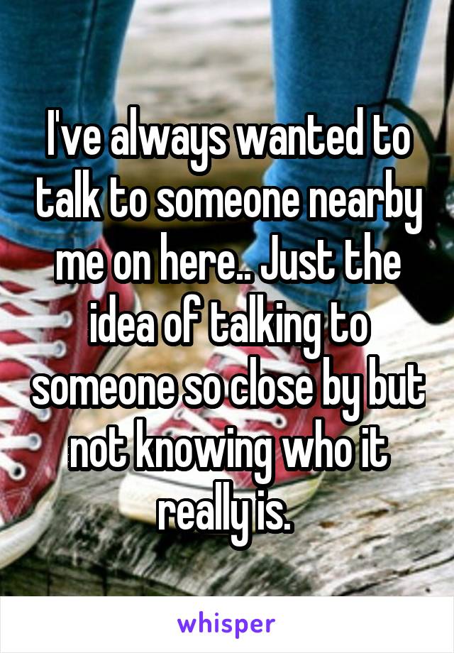 I've always wanted to talk to someone nearby me on here.. Just the idea of talking to someone so close by but not knowing who it really is. 