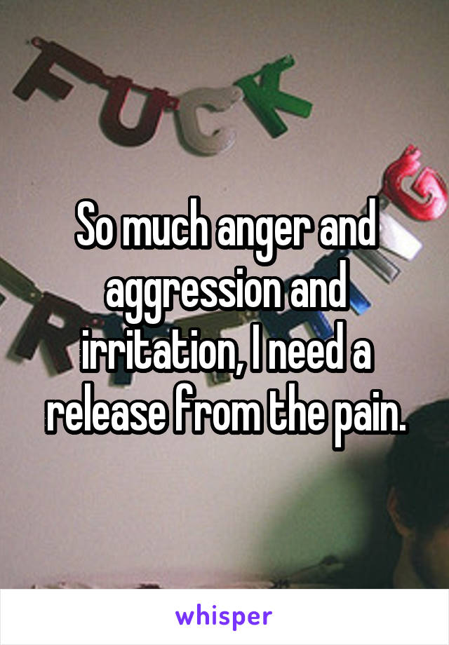 So much anger and aggression and irritation, I need a release from the pain.