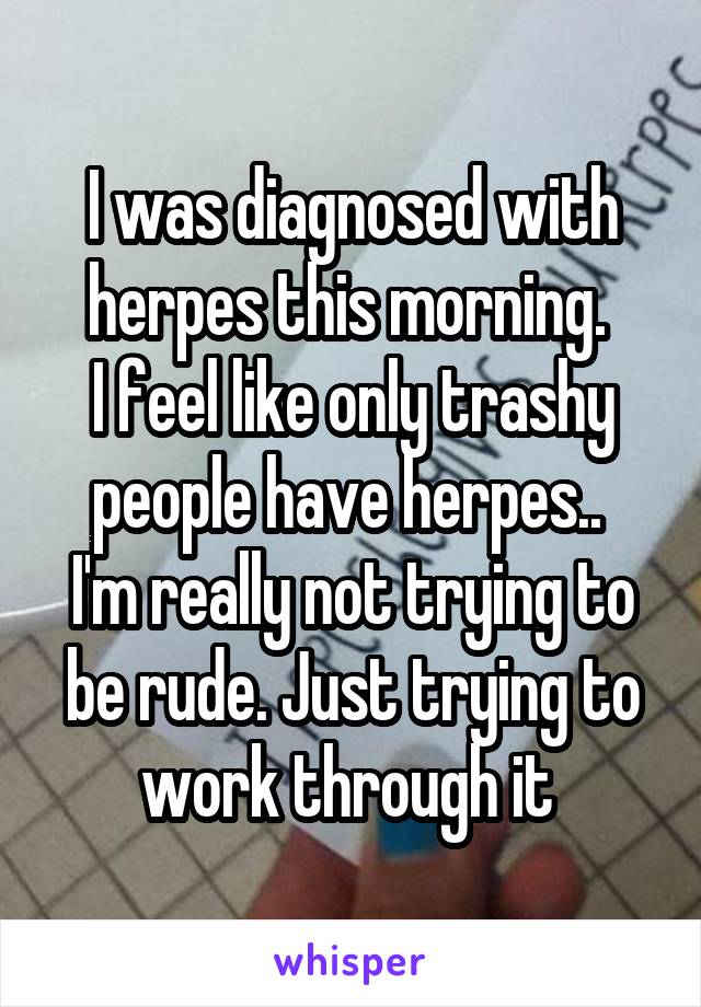 I was diagnosed with herpes this morning. 
I feel like only trashy people have herpes.. 
I'm really not trying to be rude. Just trying to work through it 