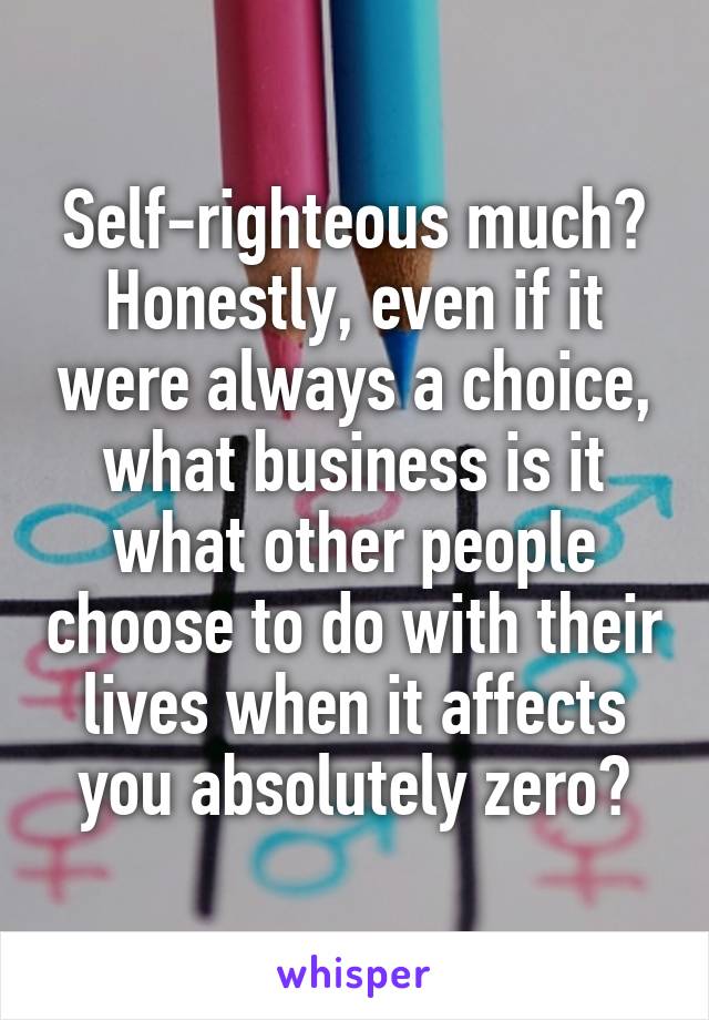 Self-righteous much?
Honestly, even if it were always a choice, what business is it what other people choose to do with their lives when it affects you absolutely zero?