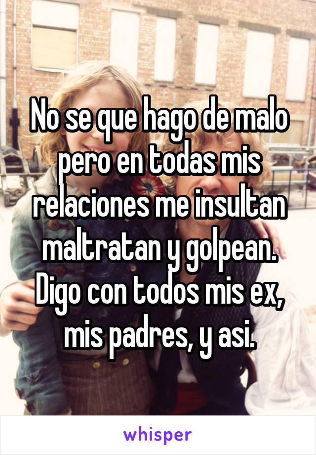 No se que hago de malo pero en todas mis relaciones me insultan maltratan y golpean. Digo con todos mis ex, mis padres, y asi.