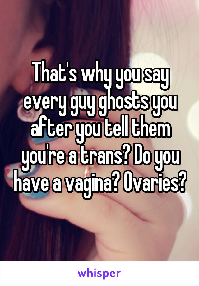 That's why you say every guy ghosts you after you tell them you're a trans? Do you have a vagina? Ovaries? 