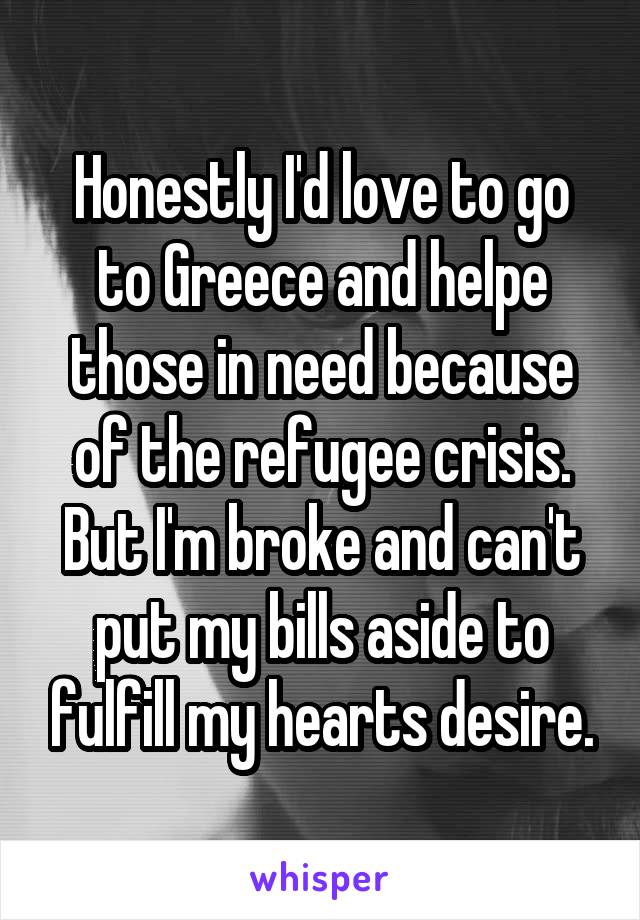 Honestly I'd love to go to Greece and helpe those in need because of the refugee crisis. But I'm broke and can't put my bills aside to fulfill my hearts desire.