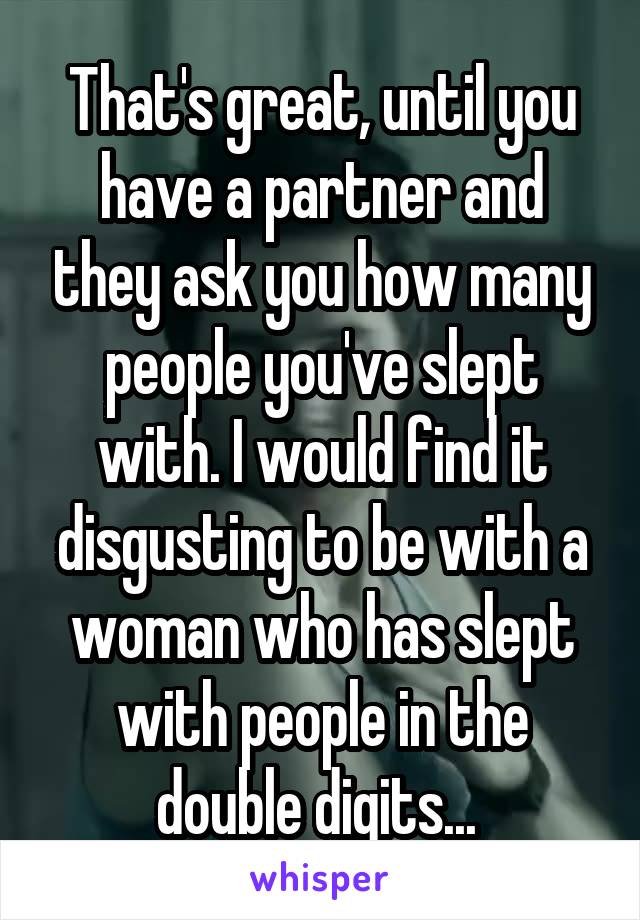 That's great, until you have a partner and they ask you how many people you've slept with. I would find it disgusting to be with a woman who has slept with people in the double digits... 