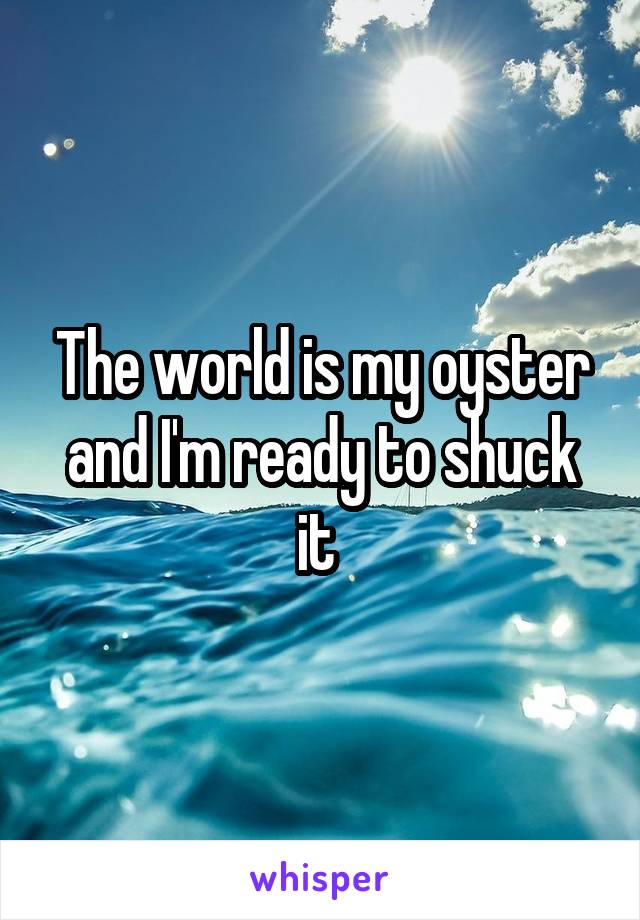 The world is my oyster and I'm ready to shuck it 