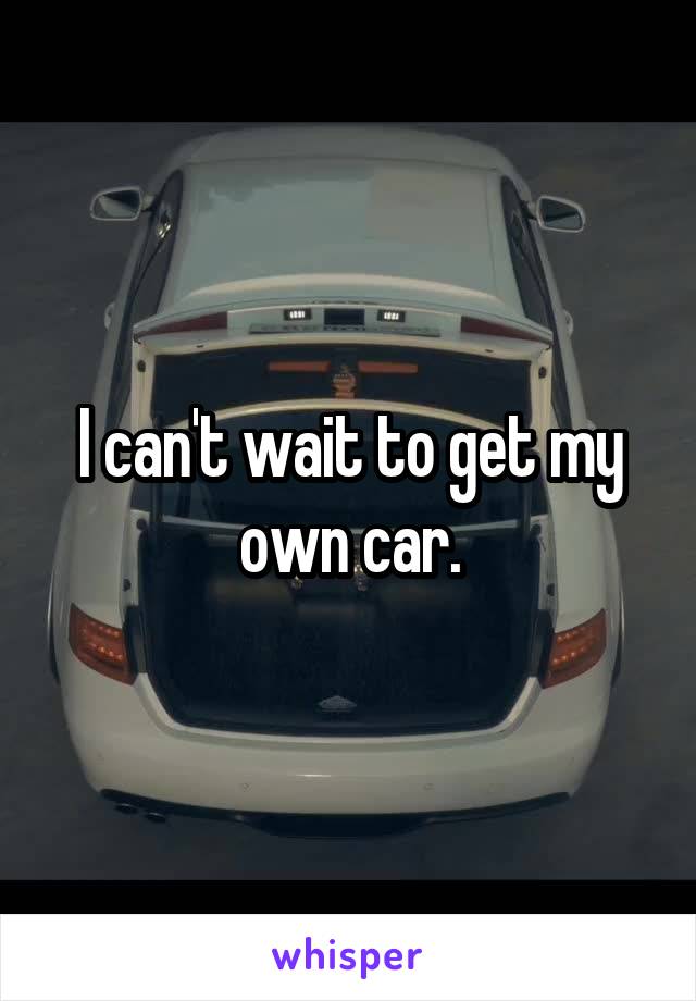 I can't wait to get my own car.