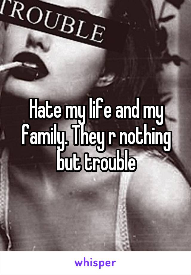 Hate my life and my family. They r nothing but trouble