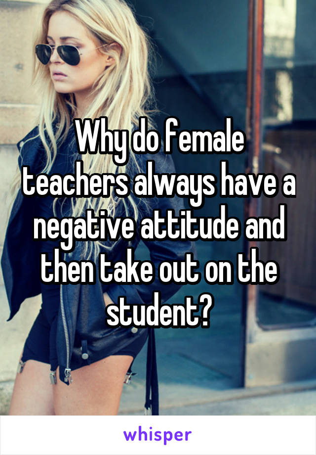 Why do female teachers always have a negative attitude and then take out on the student?