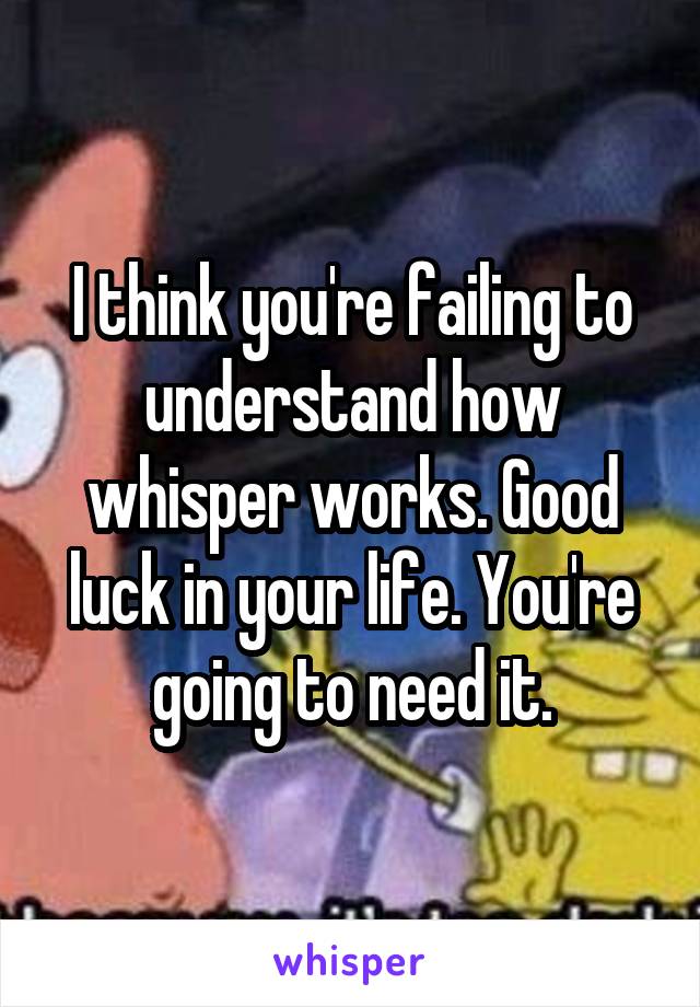 I think you're failing to understand how whisper works. Good luck in your life. You're going to need it.