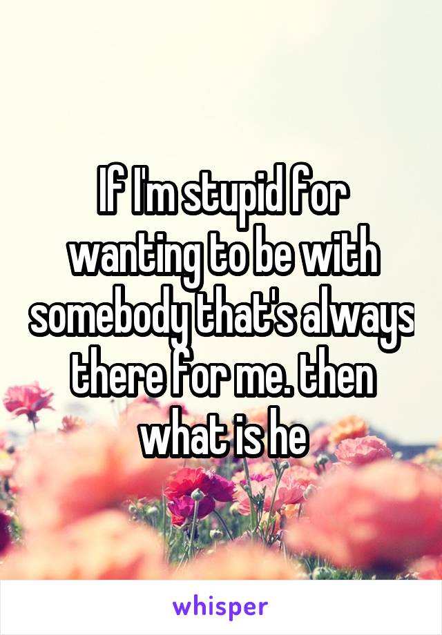 If I'm stupid for wanting to be with somebody that's always there for me. then what is he