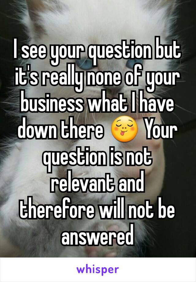 I see your question but it's really none of your business what I have down there 😋 Your question is not relevant and therefore will not be answered