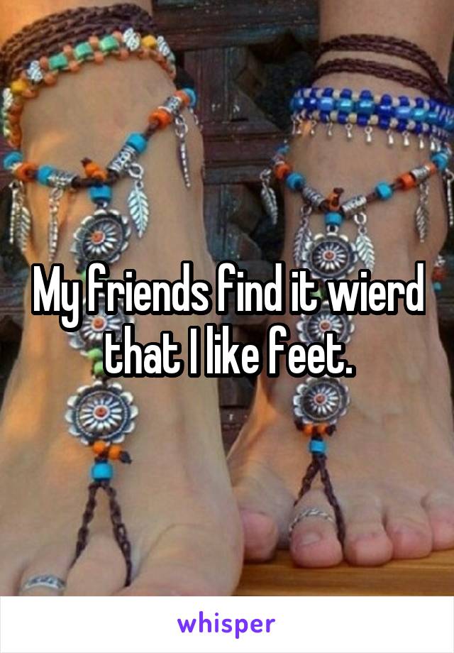 My friends find it wierd that I like feet.