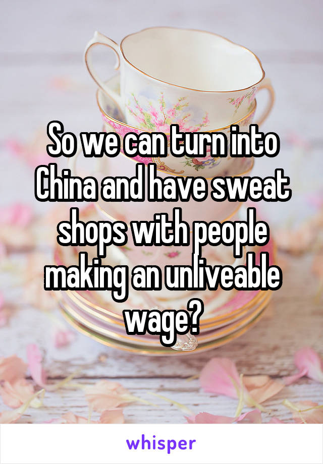 So we can turn into China and have sweat shops with people making an unliveable wage?