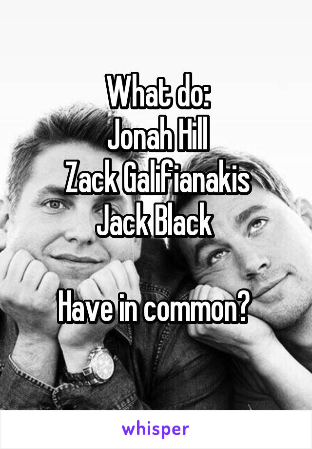 What do:
Jonah Hill
Zack Galifianakis
Jack Black 

Have in common? 
