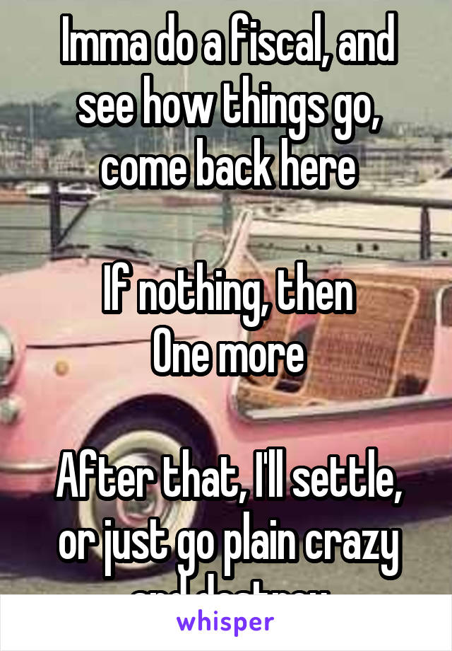 Imma do a fiscal, and see how things go, come back here

If nothing, then
One more

After that, I'll settle, or just go plain crazy and destroy