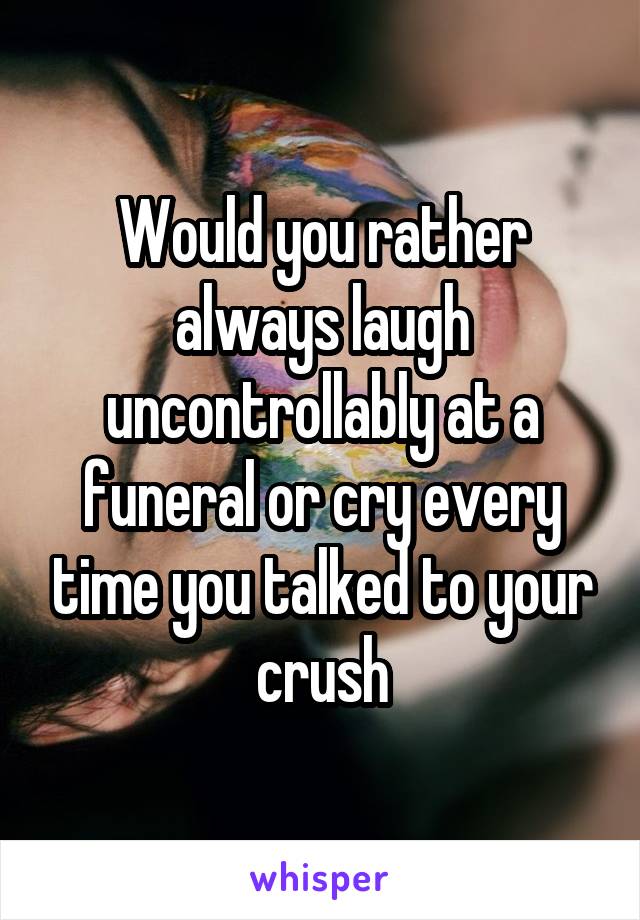 Would you rather always laugh uncontrollably at a funeral or cry every time you talked to your crush