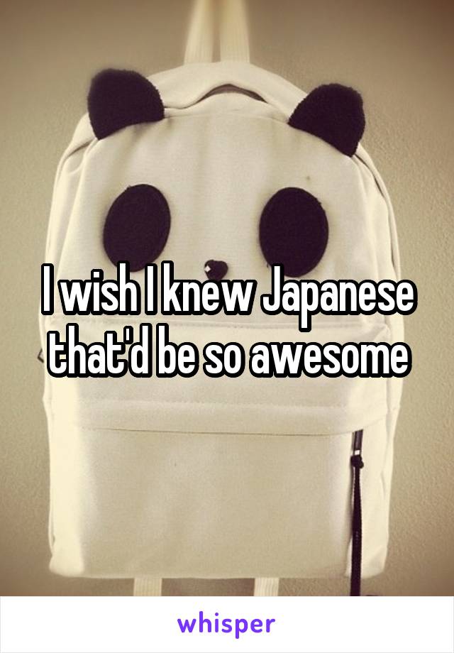 I wish I knew Japanese that'd be so awesome